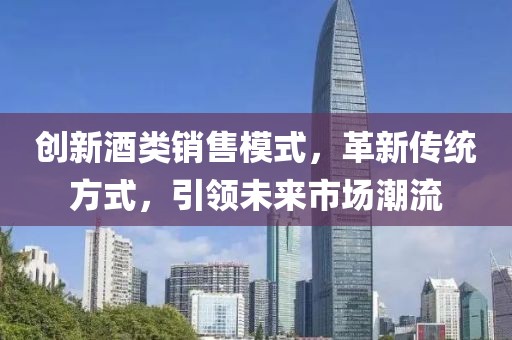 創(chuàng)新酒類(lèi)銷(xiāo)售模式，革新傳統(tǒng)方式，引領(lǐng)未來(lái)市場(chǎng)潮流
