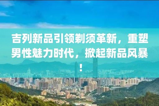 吉列新品引領(lǐng)剃須革新，重塑男性魅力時代，掀起新品風(fēng)暴！