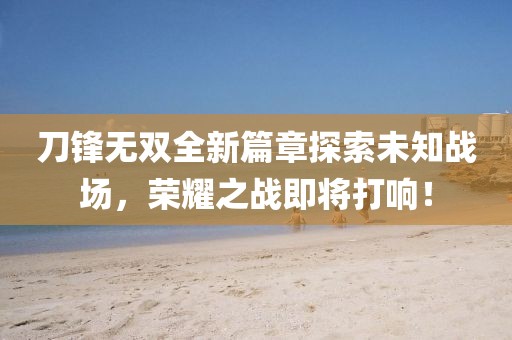刀鋒無雙全新篇章探索未知戰(zhàn)場，榮耀之戰(zhàn)即將打響！