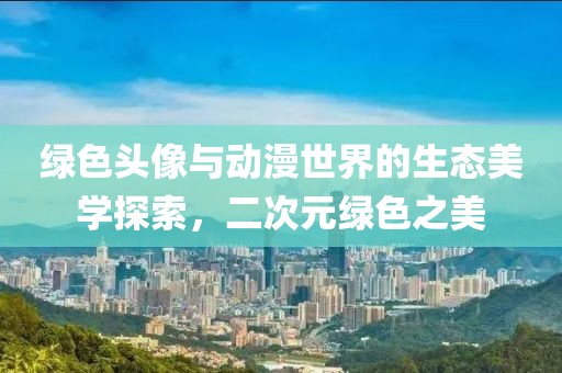 綠色頭像與動漫世界的生態(tài)美學(xué)探索，二次元綠色之美
