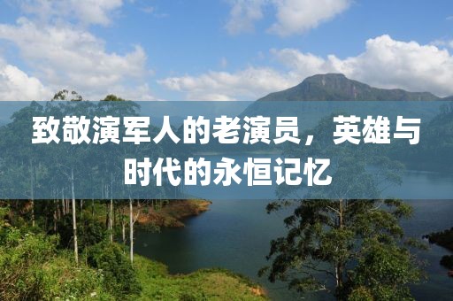 致敬演軍人的老演員，英雄與時代的永恒記憶