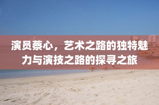 演員蔡心，藝術(shù)之路的獨特魅力與演技之路的探尋之旅