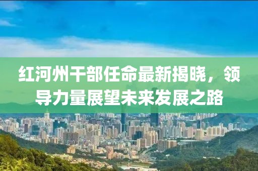 紅河州干部任命最新揭曉，領(lǐng)導(dǎo)力量展望未來(lái)發(fā)展之路