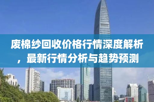 廢棉紗回收價格行情深度解析，最新行情分析與趨勢預測