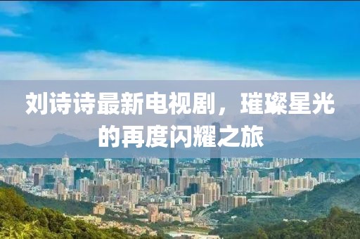 劉詩(shī)詩(shī)最新電視劇，璀璨星光的再度閃耀之旅
