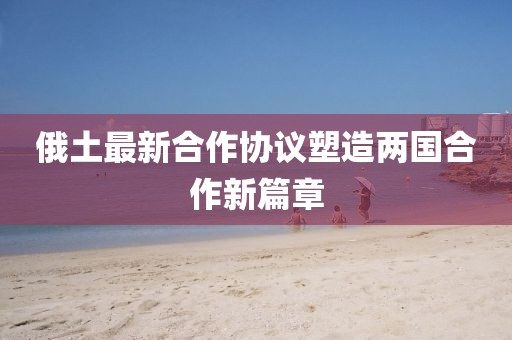 俄土最新合作協(xié)議塑造兩國合作新篇章