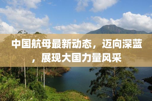 中國航母最新動態(tài)，邁向深藍(lán)，展現(xiàn)大國力量風(fēng)采