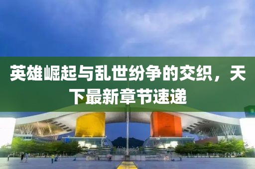 英雄崛起與亂世紛爭的交織，天下最新章節(jié)速遞