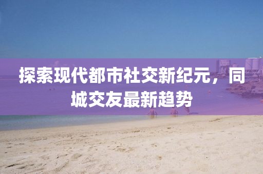 探索現(xiàn)代都市社交新紀(jì)元，同城交友最新趨勢