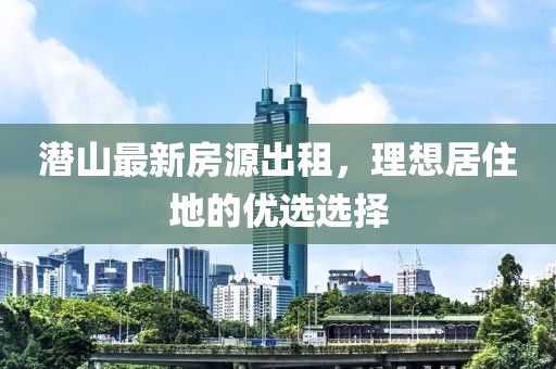 潛山最新房源出租，理想居住地的優(yōu)選選擇