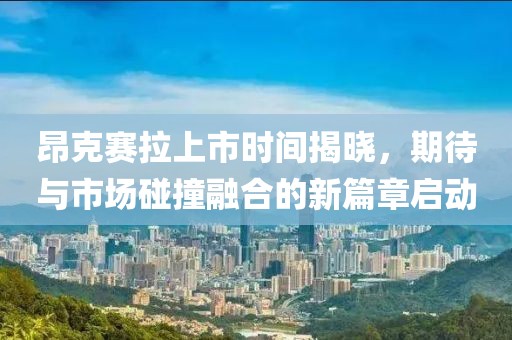 昂克賽拉上市時(shí)間揭曉，期待與市場碰撞融合的新篇章啟動(dòng)