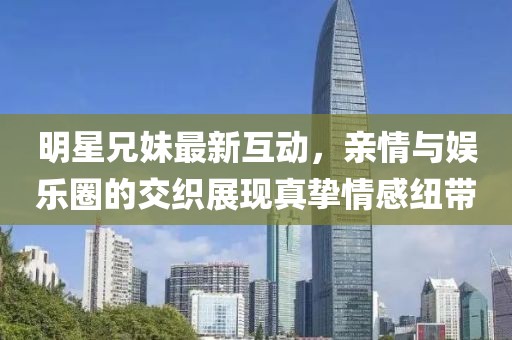 明星兄妹最新互動，親情與娛樂圈的交織展現(xiàn)真摯情感紐帶