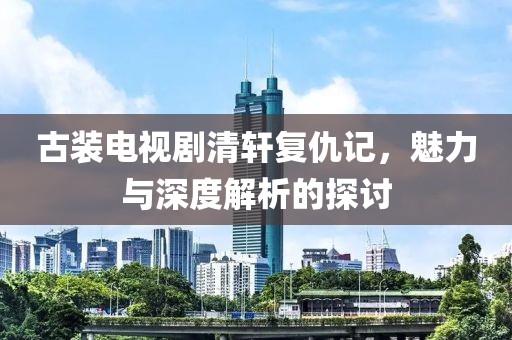 古裝電視劇清軒復(fù)仇記，魅力與深度解析的探討