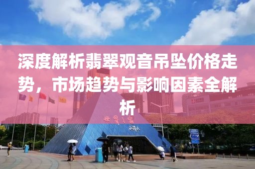 深度解析翡翠觀音吊墜價格走勢，市場趨勢與影響因素全解析