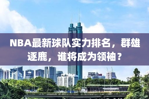NBA最新球隊(duì)實(shí)力排名，群雄逐鹿，誰(shuí)將成為領(lǐng)袖？