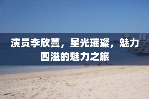 演員李欣蔓，星光璀璨，魅力四溢的魅力之旅