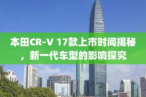本田CR-V 17款上市時間揭秘，新一代車型的影響探究