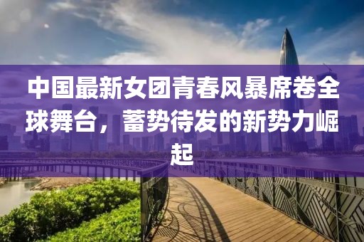 中國(guó)最新女團(tuán)青春風(fēng)暴席卷全球舞臺(tái)，蓄勢(shì)待發(fā)的新勢(shì)力崛起