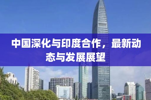 中國深化與印度合作，最新動態(tài)與發(fā)展展望