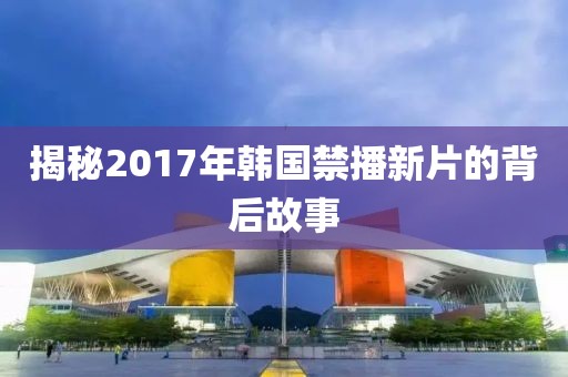 揭秘2017年韓國(guó)禁播新片的背后故事