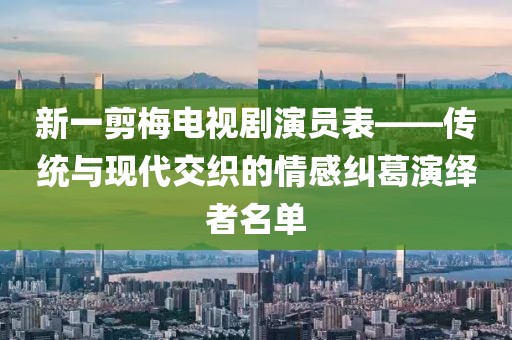 新一剪梅電視劇演員表——傳統(tǒng)與現(xiàn)代交織的情感糾葛演繹者名單