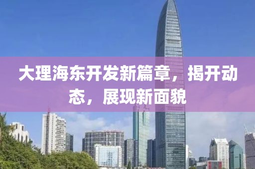 大理海東開發(fā)新篇章，揭開動(dòng)態(tài)，展現(xiàn)新面貌