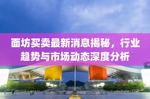 面坊買(mǎi)賣最新消息揭秘，行業(yè)趨勢(shì)與市場(chǎng)動(dòng)態(tài)深度分析