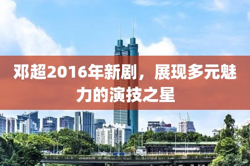 鄧超2016年新劇，展現多元魅力的演技之星