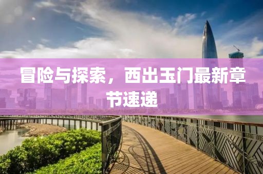 冒險與探索，西出玉門最新章節(jié)速遞