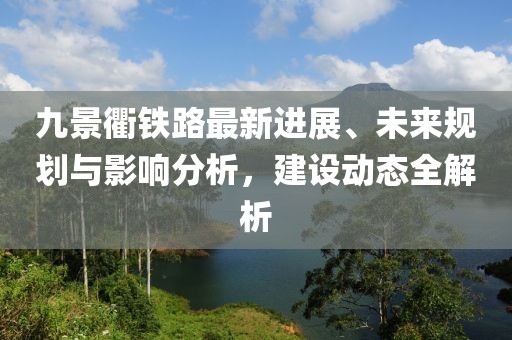 九景衢鐵路最新進(jìn)展、未來規(guī)劃與影響分析，建設(shè)動(dòng)態(tài)全解析