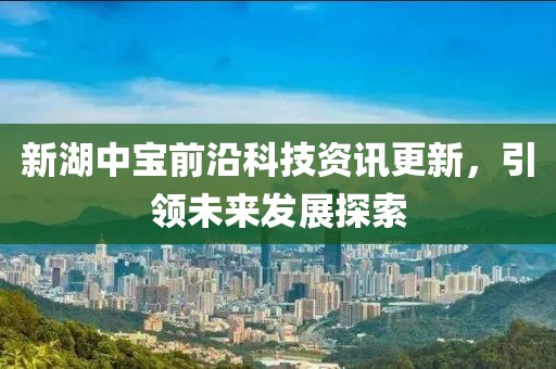 新湖中寶前沿科技資訊更新，引領(lǐng)未來發(fā)展探索