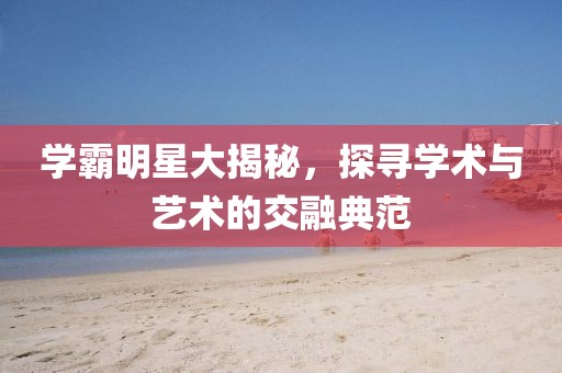 學(xué)霸明星大揭秘，探尋學(xué)術(shù)與藝術(shù)的交融典范