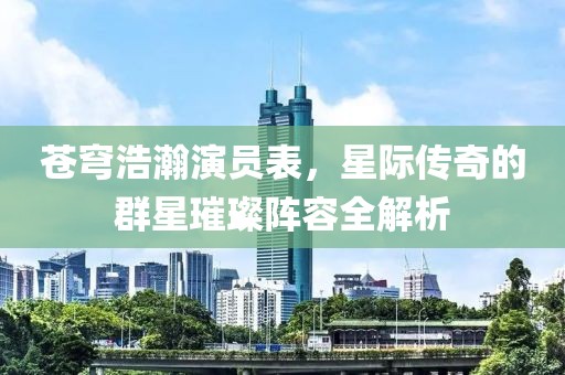 蒼穹浩瀚演員表，星際傳奇的群星璀璨陣容全解析