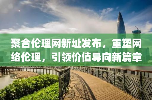 聚合倫理網(wǎng)新址發(fā)布，重塑網(wǎng)絡(luò)倫理，引領(lǐng)價值導(dǎo)向新篇章