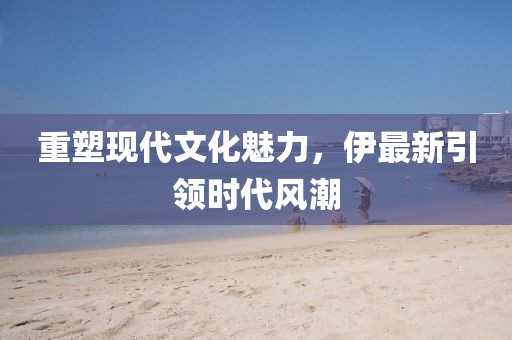 重塑現(xiàn)代文化魅力，伊最新引領(lǐng)時(shí)代風(fēng)潮