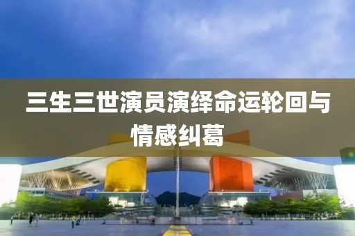 三生三世演員演繹命運(yùn)輪回與情感糾葛