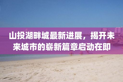 山投湖畔城最新進展，揭開未來城市的嶄新篇章啟動在即