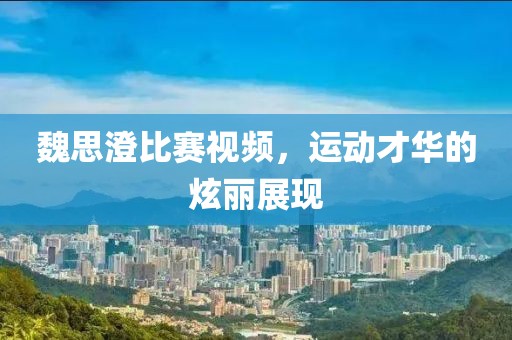 魏思澄比賽視頻，運(yùn)動(dòng)才華的炫麗展現(xiàn)