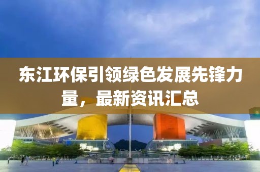 東江環(huán)保引領(lǐng)綠色發(fā)展先鋒力量，最新資訊匯總