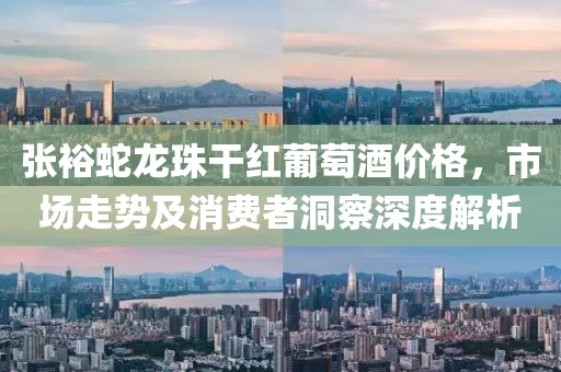張裕蛇龍珠干紅葡萄酒價格，市場走勢及消費者洞察深度解析