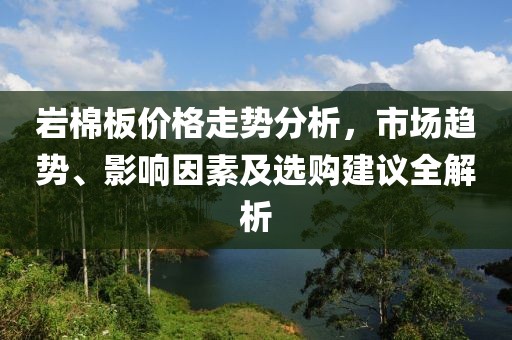 巖棉板價(jià)格走勢分析，市場趨勢、影響因素及選購建議全解析