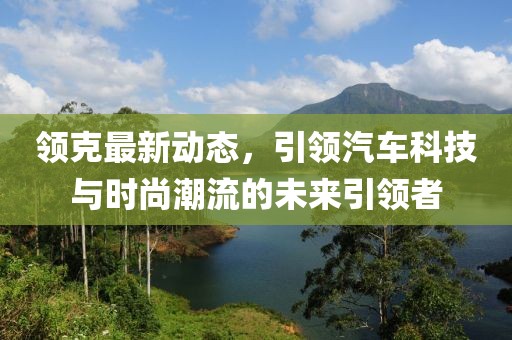 領克最新動態(tài)，引領汽車科技與時尚潮流的未來引領者