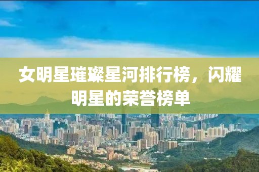女明星璀璨星河排行榜，閃耀明星的榮譽(yù)榜單