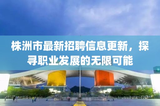 株洲市最新招聘信息更新，探尋職業(yè)發(fā)展的無限可能
