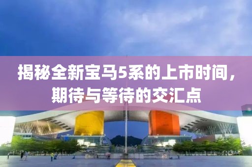 揭秘全新寶馬5系的上市時(shí)間，期待與等待的交匯點(diǎn)