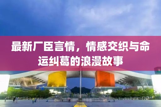 最新廠臣言情，情感交織與命運糾葛的浪漫故事