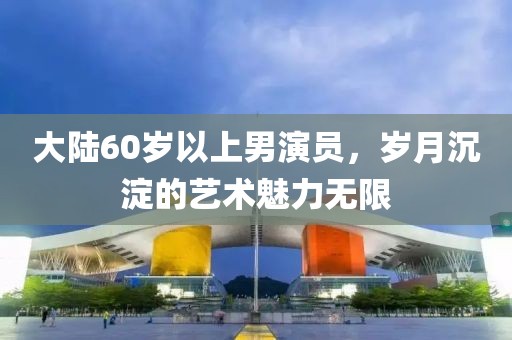 大陸60歲以上男演員，歲月沉淀的藝術(shù)魅力無(wú)限