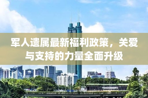 軍人遺屬最新福利政策，關(guān)愛與支持的力量全面升級