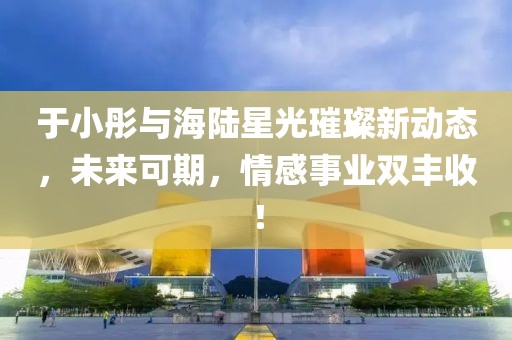 于小彤與海陸星光璀璨新動態(tài)，未來可期，情感事業(yè)雙豐收！
