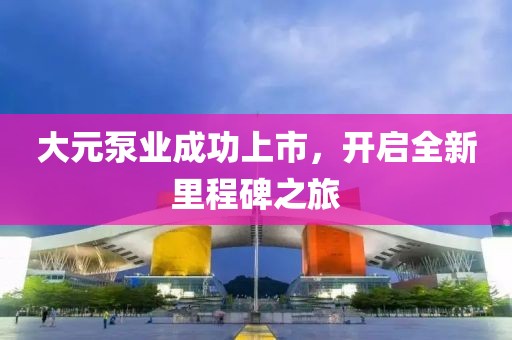 大元泵業(yè)成功上市，開啟全新里程碑之旅